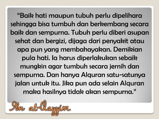 “Baik hati maupun tubuh perlu dipelihara
sehingga bisa tumbuh dan berkembang secara
baik dan sempurna. Tubuh perlu diberi asupan
sehat dan bergizi, dijaga dari penyakit atau
apa pun yang membahayakan. Demikian
pula hati. Ia harus diperlakukan sebaik
mungkin agar tumbuh secara jernih dan
sempurna. Dan hanya Alquran satu-satunya
jalan untuk itu. Jika pun ada selain Alquran
maka hasilnya tidak akan sempurna.”
Ibn al-Qayyim
 