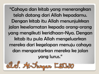 “Cahaya dan kitab yang menerangkan
telah datang dari Allah kepadamu.
Dengan kitab itu Allah menunjukkan
jalan keselamatan kepada orang-orang
yang mengikuti keridhaan-Nya. Dengan
kitab itu pula Allah mengeluarkan
mereka dari kegelapan menuju cahaya
dan mengantarkan mereka ke jalan
yang lurus.”
tQS. Al-Furqan [25]:30
 