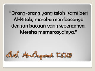 “Orang-orang yang telah Kami beri
Al-Kitab, mereka membacanya
dengan bacaan yang sebenarnya.
Mereka memercayainya.”
tQS. Al-Baqarah [2]:121
 