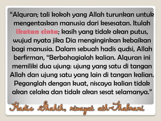 “Alquran; tali kokoh yang Allah turunkan untuk
mengentaskan manusia dari kesesatan. Itulah
ikatan cinta; kasih yang tidak akan putus,
wujud nyata jika Dia menginginkan kebaikan
bagi manusia. Dalam sebuah hadis qudsi, Allah
berfirman, “Berbahagialah kalian. Alquran ini
memiliki dua ujung: ujung yang satu di tangan
Allah dan ujung satu yang lain di tangan kalian.
Peganglah dengan kuat, niscaya kalian tidak
akan celaka dan tidak akan sesat selamanya.”
Hadis Shahih, riwayat ath-Thabrani
 