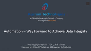 1
A Global Laboratory Informatics Company
Making Labs Proficient
Data Integrity Conference - Sept 1, 2016 Mumbai
Presented by : Mukunth Venkatesan (CEO, Agaram Technologies)
Automation – Way Forward to Achieve Data Integrity
 