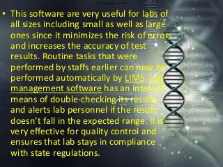 www.agaramtech.com
• This software are very useful for labs of
all sizes including small as well as large
ones since it minimizes the risk of errors
and increases the accuracy of test
results. Routine tasks that were
performed by staffs earlier can now be
performed automatically by LIMS. Lab
management software has an internal
means of double-checking its results
and alerts lab personnel if the result
doesn’t fall in the expected range. It is
very effective for quality control and
ensures that lab stays in compliance
with state regulations.
 