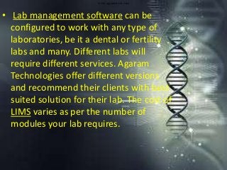 www.agaramtech.com
• Lab management software can be
configured to work with any type of
laboratories, be it a dental or fertility
labs and many. Different labs will
require different services. Agaram
Technologies offer different versions
and recommend their clients with best
suited solution for their lab. The cost of
LIMS varies as per the number of
modules your lab requires.
 