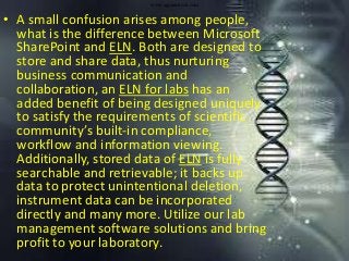 www.agaramtech.com
• A small confusion arises among people,
what is the difference between Microsoft
SharePoint and ELN. Both are designed to
store and share data, thus nurturing
business communication and
collaboration, an ELN for labs has an
added benefit of being designed uniquely
to satisfy the requirements of scientific
community’s built-in compliance,
workflow and information viewing.
Additionally, stored data of ELN is fully
searchable and retrievable; it backs up
data to protect unintentional deletion,
instrument data can be incorporated
directly and many more. Utilize our lab
management software solutions and bring
profit to your laboratory.
 