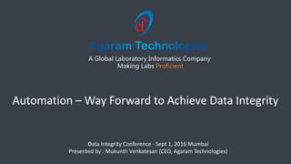 A Global Laboratory Informatics Company
Making Labs Proficient
Data Integrity Conference - Sept 1, 2016 Mumbai
Presented by : Mukunth Venkatesan (CEO, Agaram Technologies)
Automation – Way Forward to Achieve Data Integrity
 