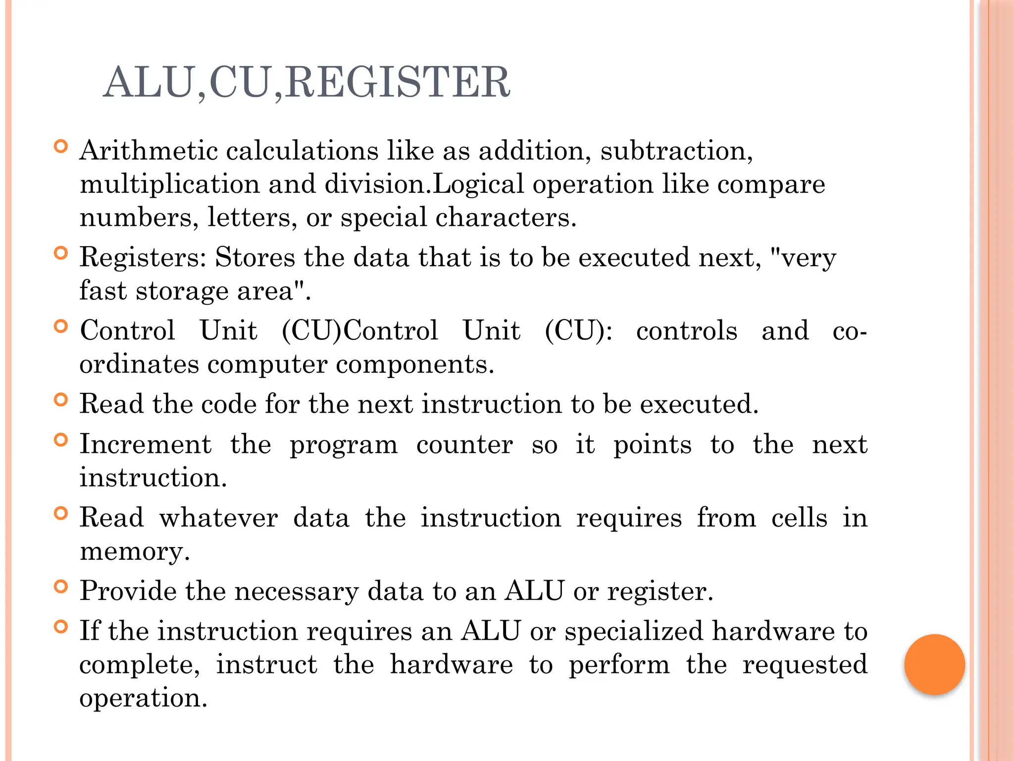 ALU,CU,REGISTER
 Arithmetic calculations like as addition, subtraction,
multiplication and division.Logical operation like compare
numbers, letters, or special characters.
 Registers: Stores the data that is to be executed next, "very
fast storage area".
 Control Unit (CU)Control Unit (CU): controls and co-
ordinates computer components.
 Read the code for the next instruction to be executed.
 Increment the program counter so it points to the next
instruction.
 Read whatever data the instruction requires from cells in
memory.
 Provide the necessary data to an ALU or register.
 If the instruction requires an ALU or specialized hardware to
complete, instruct the hardware to perform the requested
operation.
 
