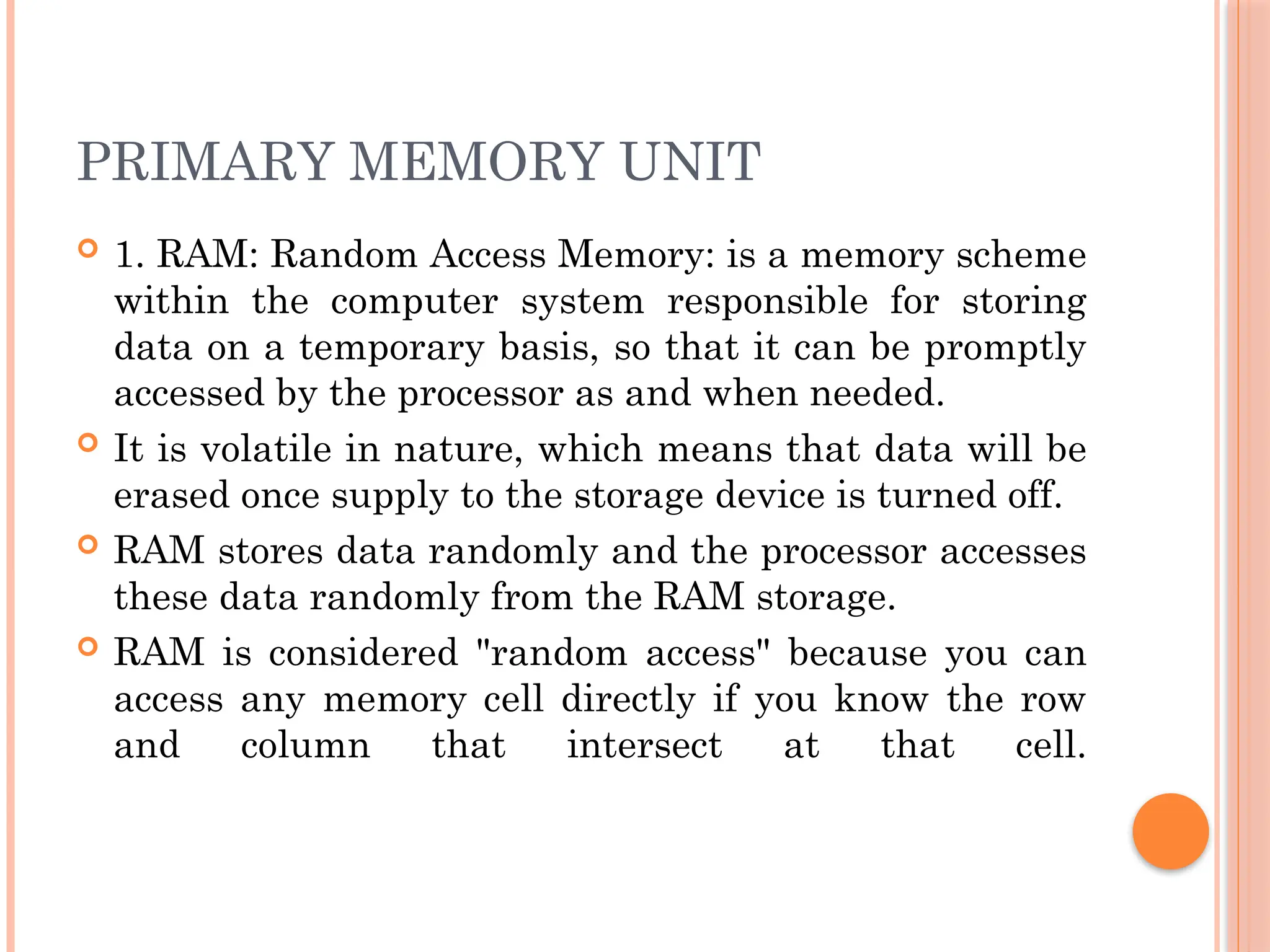 PRIMARY MEMORY UNIT
 1. RAM: Random Access Memory: is a memory scheme
within the computer system responsible for storing
data on a temporary basis, so that it can be promptly
accessed by the processor as and when needed.
 It is volatile in nature, which means that data will be
erased once supply to the storage device is turned off.
 RAM stores data randomly and the processor accesses
these data randomly from the RAM storage.
 RAM is considered "random access" because you can
access any memory cell directly if you know the row
and column that intersect at that cell.
 