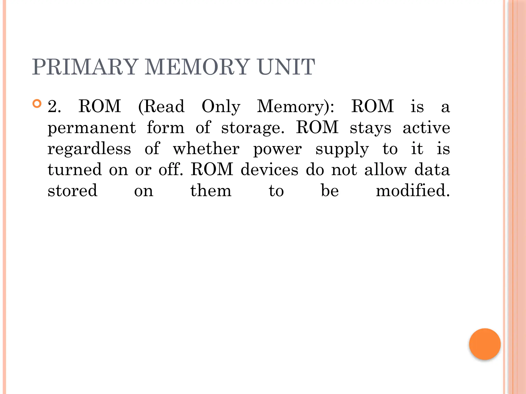 PRIMARY MEMORY UNIT
 2. ROM (Read Only Memory): ROM is a
permanent form of storage. ROM stays active
regardless of whether power supply to it is
turned on or off. ROM devices do not allow data
stored on them to be modified.
 