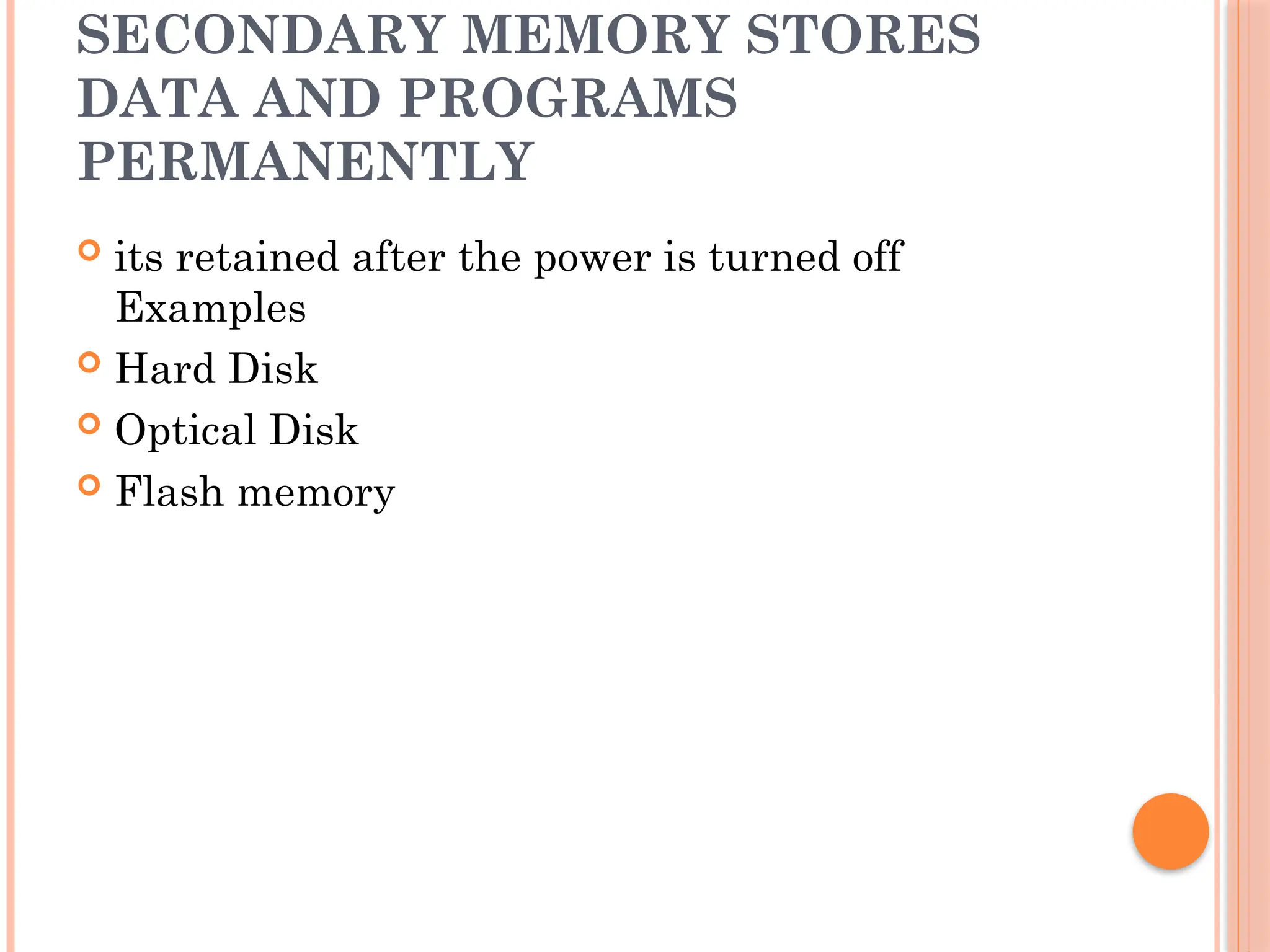 SECONDARY MEMORY STORES
DATA AND PROGRAMS
PERMANENTLY
 its retained after the power is turned off
Examples
 Hard Disk
 Optical Disk
 Flash memory
 