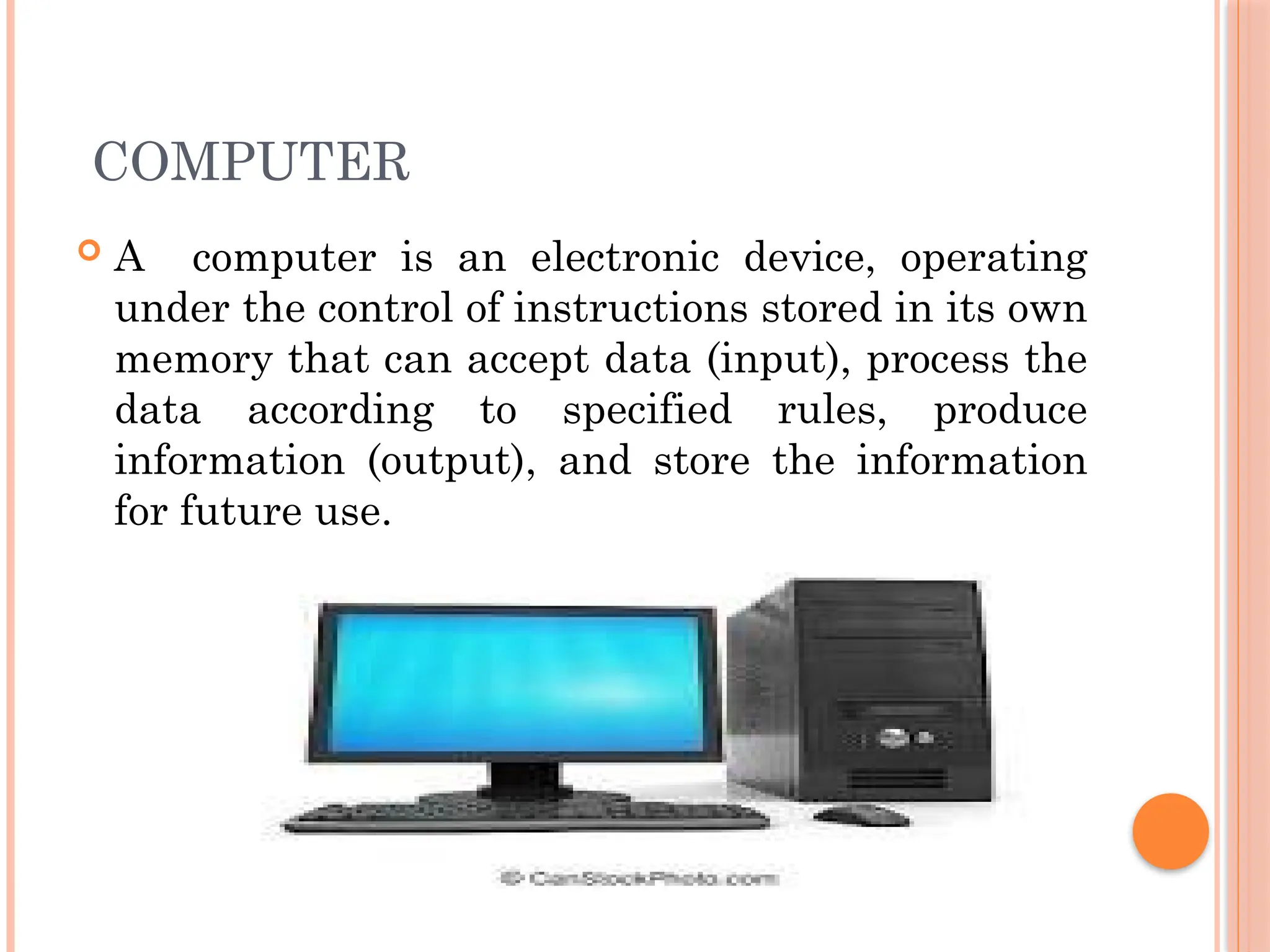 COMPUTER
 A computer is an electronic device, operating
under the control of instructions stored in its own
memory that can accept data (input), process the
data according to specified rules, produce
information (output), and store the information
for future use.
 