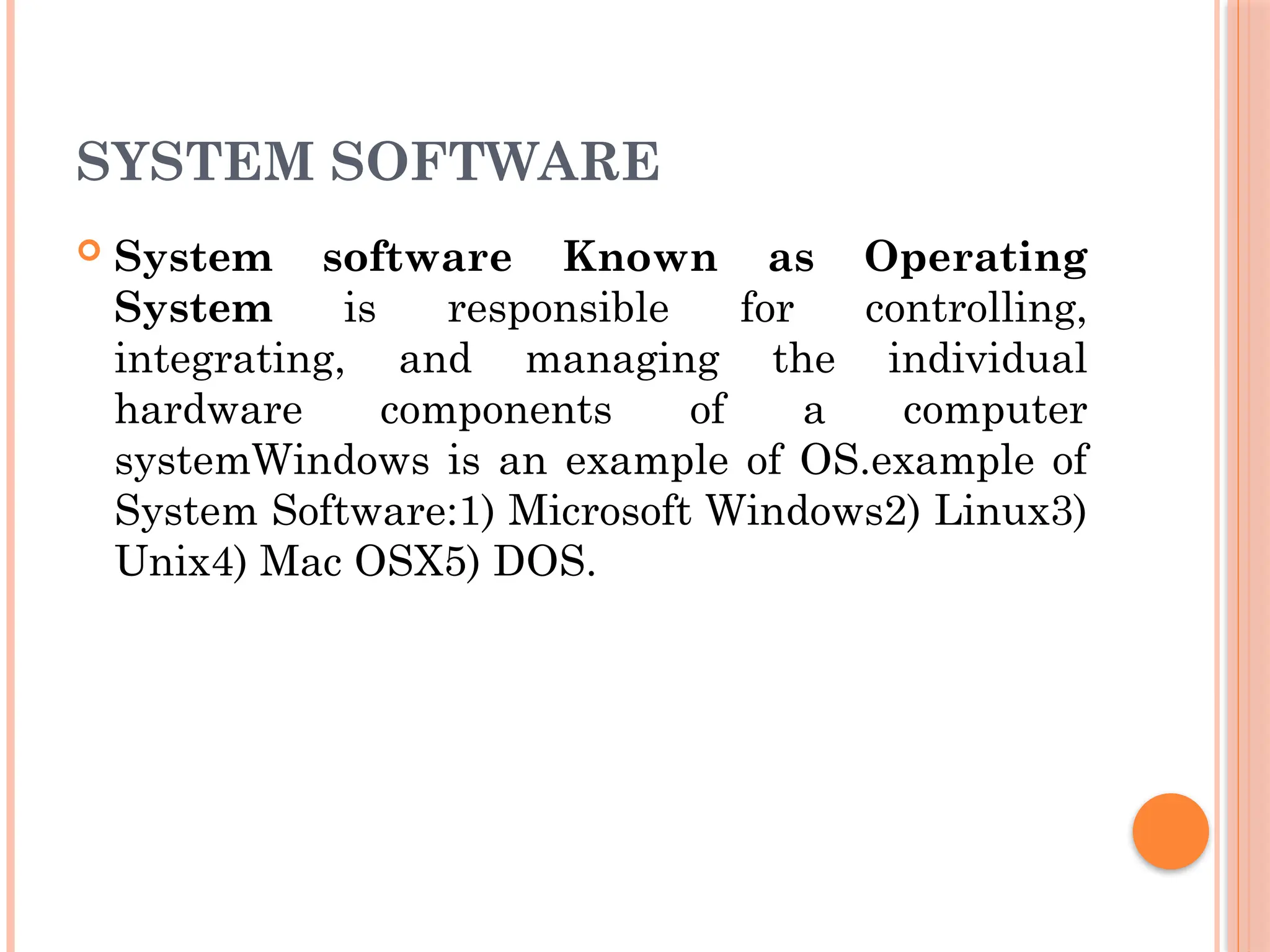 SYSTEM SOFTWARE
 System software Known as Operating
System is responsible for controlling,
integrating, and managing the individual
hardware components of a computer
systemWindows is an example of OS.example of
System Software:1) Microsoft Windows2) Linux3)
Unix4) Mac OSX5) DOS.
 
