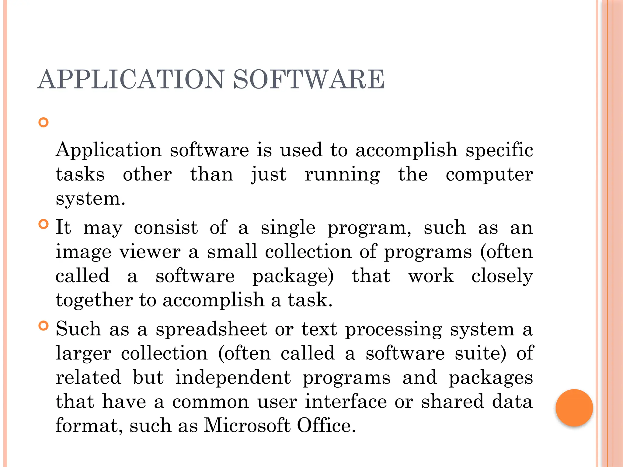APPLICATION SOFTWARE

Application software is used to accomplish specific
tasks other than just running the computer
system.
 It may consist of a single program, such as an
image viewer a small collection of programs (often
called a software package) that work closely
together to accomplish a task.
 Such as a spreadsheet or text processing system a
larger collection (often called a software suite) of
related but independent programs and packages
that have a common user interface or shared data
format, such as Microsoft Office.
 