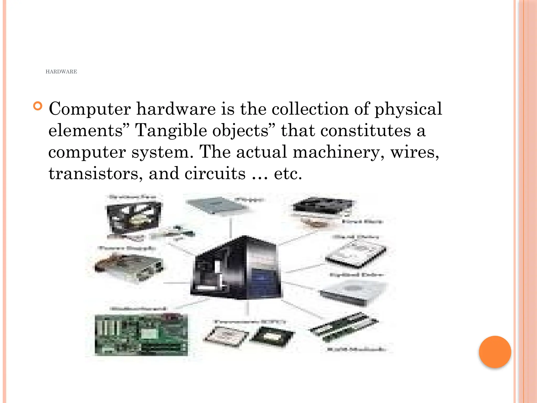HARDWARE
 Computer hardware is the collection of physical
elements” Tangible objects” that constitutes a
computer system. The actual machinery, wires,
transistors, and circuits … etc.
 