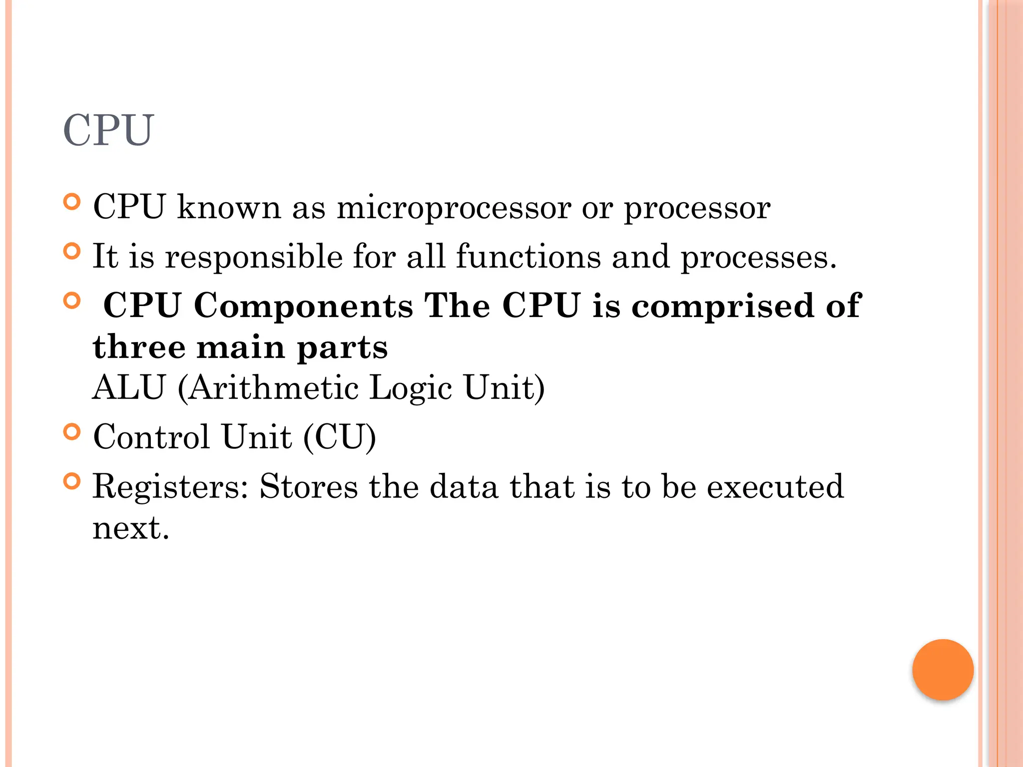 CPU
 CPU known as microprocessor or processor
 It is responsible for all functions and processes.
 CPU Components The CPU is comprised of
three main parts
ALU (Arithmetic Logic Unit)
 Control Unit (CU)
 Registers: Stores the data that is to be executed
next.
 