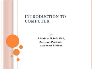 INTRODUCTION TO
COMPUTER
By
S.Sudhaa M.Sc,M.Phil,
Assistant Professor,
Atconnect Trainer.
 
