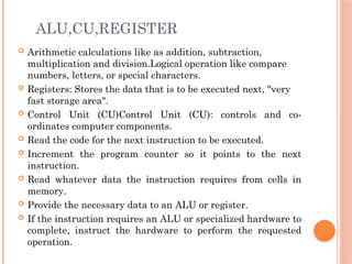 ALU,CU,REGISTER
 Arithmetic calculations like as addition, subtraction,
multiplication and division.Logical operation like compare
numbers, letters, or special characters.
 Registers: Stores the data that is to be executed next, "very
fast storage area".
 Control Unit (CU)Control Unit (CU): controls and co-
ordinates computer components.
 Read the code for the next instruction to be executed.
 Increment the program counter so it points to the next
instruction.
 Read whatever data the instruction requires from cells in
memory.
 Provide the necessary data to an ALU or register.
 If the instruction requires an ALU or specialized hardware to
complete, instruct the hardware to perform the requested
operation.
 