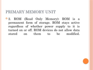PRIMARY MEMORY UNIT
 2. ROM (Read Only Memory): ROM is a
permanent form of storage. ROM stays active
regardless of whether power supply to it is
turned on or off. ROM devices do not allow data
stored on them to be modified.
 