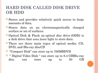 HARD DISK CALLED DISK DRIVE
OR HDD
 Stores and provides relatively quick access to large
amounts of data.
 Stores data on an electromagnetically charged
surface or set of surfaces.
 Optical Disk & Flash an optical disc drive (ODD) is
a disk drive that uses laser light to store data.
 There are three main types of optical media: CD,
DVD, and Blu-ray discCD
 “Compact Disk” can store up to 700MBDVD
 “ Digital Video Disk “ can store up to 8.4 GBBlu-ray
disc. can store up to 50 GB
 