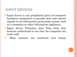 INPUT DEVICES
 Input device is any peripheral (piece of computer
hardware equipment to provide data and control
signals to an information processing system such
as a computer or other information appliance.
 Input device Translate data from form that
humans understand to one that the computer can
work with.
 Most common are keyboard and mouse
 