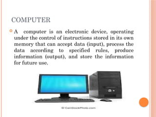 COMPUTER
 A computer is an electronic device, operating
under the control of instructions stored in its own
memory that can accept data (input), process the
data according to specified rules, produce
information (output), and store the information
for future use.
 