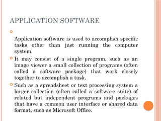 APPLICATION SOFTWARE

Application software is used to accomplish specific
tasks other than just running the computer
system.
 It may consist of a single program, such as an
image viewer a small collection of programs (often
called a software package) that work closely
together to accomplish a task.
 Such as a spreadsheet or text processing system a
larger collection (often called a software suite) of
related but independent programs and packages
that have a common user interface or shared data
format, such as Microsoft Office.
 