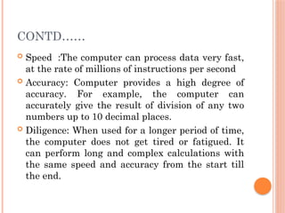 CONTD……
 Speed :The computer can process data very fast,
at the rate of millions of instructions per second
 Accuracy: Computer provides a high degree of
accuracy. For example, the computer can
accurately give the result of division of any two
numbers up to 10 decimal places.
 Diligence: When used for a longer period of time,
the computer does not get tired or fatigued. It
can perform long and complex calculations with
the same speed and accuracy from the start till
the end.
 