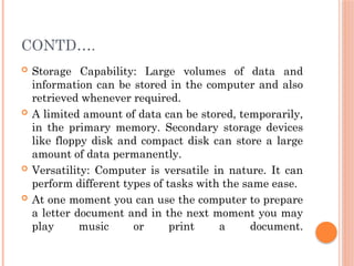 CONTD….
 Storage Capability: Large volumes of data and
information can be stored in the computer and also
retrieved whenever required.
 A limited amount of data can be stored, temporarily,
in the primary memory. Secondary storage devices
like floppy disk and compact disk can store a large
amount of data permanently.
 Versatility: Computer is versatile in nature. It can
perform different types of tasks with the same ease.
 At one moment you can use the computer to prepare
a letter document and in the next moment you may
play music or print a document.
 