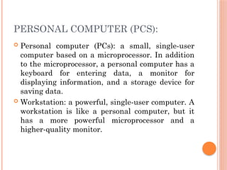 PERSONAL COMPUTER (PCS):
 Personal computer (PCs): a small, single-user
computer based on a microprocessor. In addition
to the microprocessor, a personal computer has a
keyboard for entering data, a monitor for
displaying information, and a storage device for
saving data.
 Workstation: a powerful, single-user computer. A
workstation is like a personal computer, but it
has a more powerful microprocessor and a
higher-quality monitor.
 