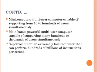 CONTD…..
 Minicomputer: multi-user computer capable of
supporting from 10 to hundreds of users
simultaneously.
 Mainframe: powerful multi-user computer
capable of supporting many hundreds or
thousands of users simultaneously.
 Supercomputer: an extremely fast computer that
can perform hundreds of millions of instructions
per second.
 