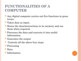FUNCTIONALITIES OF A
COMPUTER
 Any digital computer carries out five functions in gross
terms:
 Takes data as input.
 Stores the data/instructions in its memory and use
them when required.
 Processes the data and converts it into useful
information.
 Generates the output
 Controls all the above four steps
 Processing
 Data
 Information
 