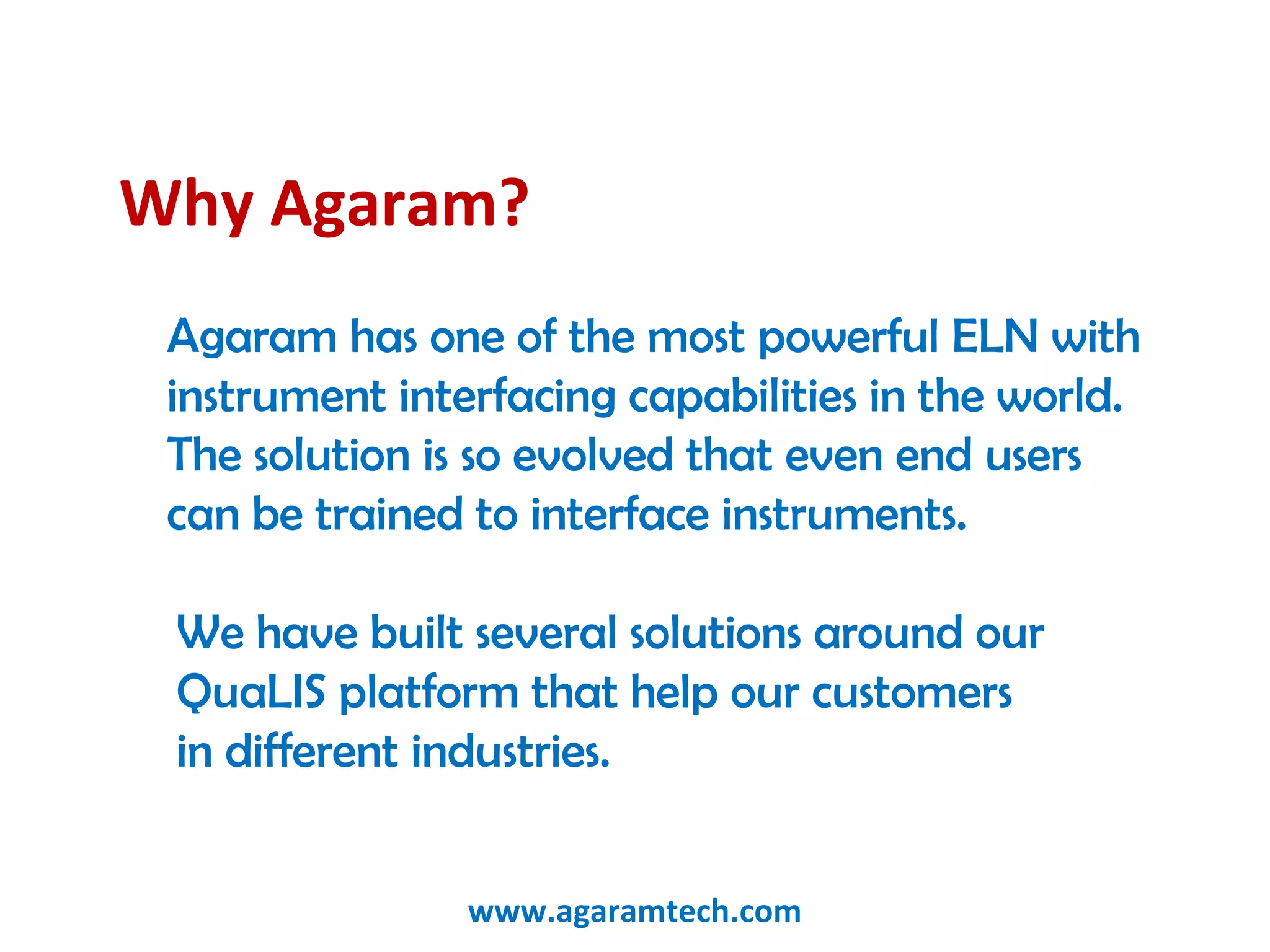 Why Agaram?
Agaram has one of the most powerful ELN with
instrument interfacing capabilities in the world.
The solution is so evolved that even end users
can be trained to interface instruments. 
We have built several solutions around our
QuaLIS platform that help our customers
in different industries.
www.agaramtech.com
 