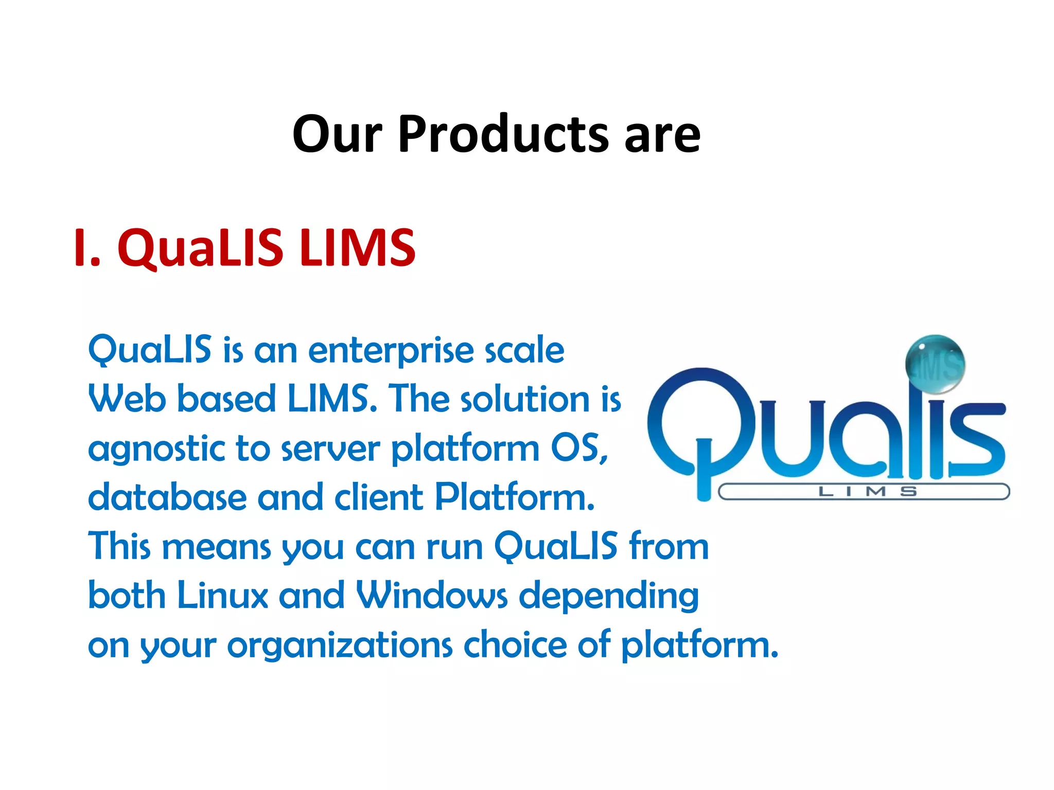 Our Products are
I. QuaLIS LIMS
QuaLIS is an enterprise scale
Web based LIMS. The solution is
agnostic to server platform OS,
database and client Platform.
This means you can run QuaLIS from
both Linux and Windows depending
on your organizations choice of platform. 
 