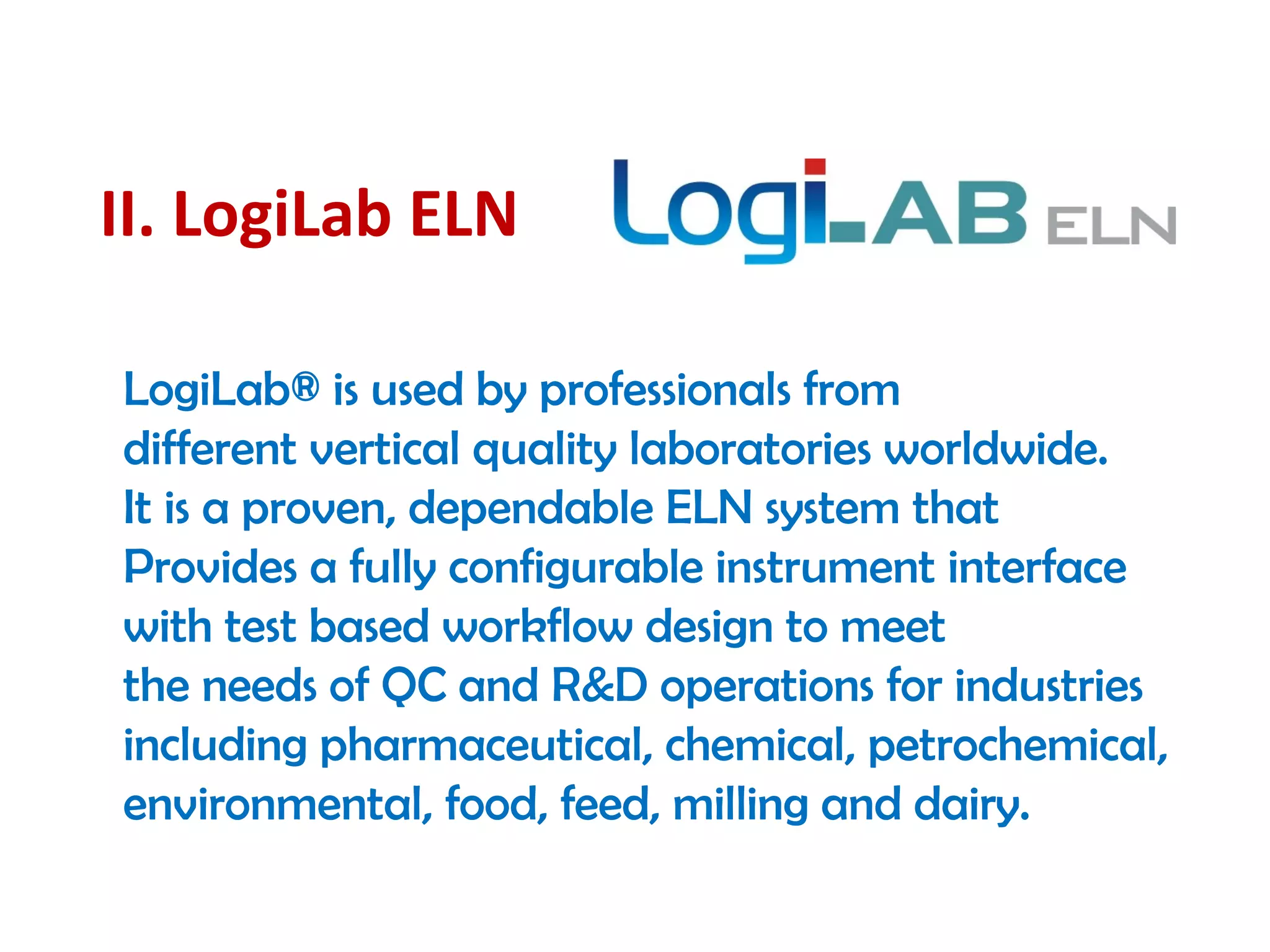 II. LogiLab ELN
LogiLab® is used by professionals from
different vertical quality laboratories worldwide.
It is a proven, dependable ELN system that
Provides a fully configurable instrument interface
with test based workflow design to meet
the needs of QC and R&D operations for industries
including pharmaceutical, chemical, petrochemical,
environmental, food, feed, milling and dairy. 
 