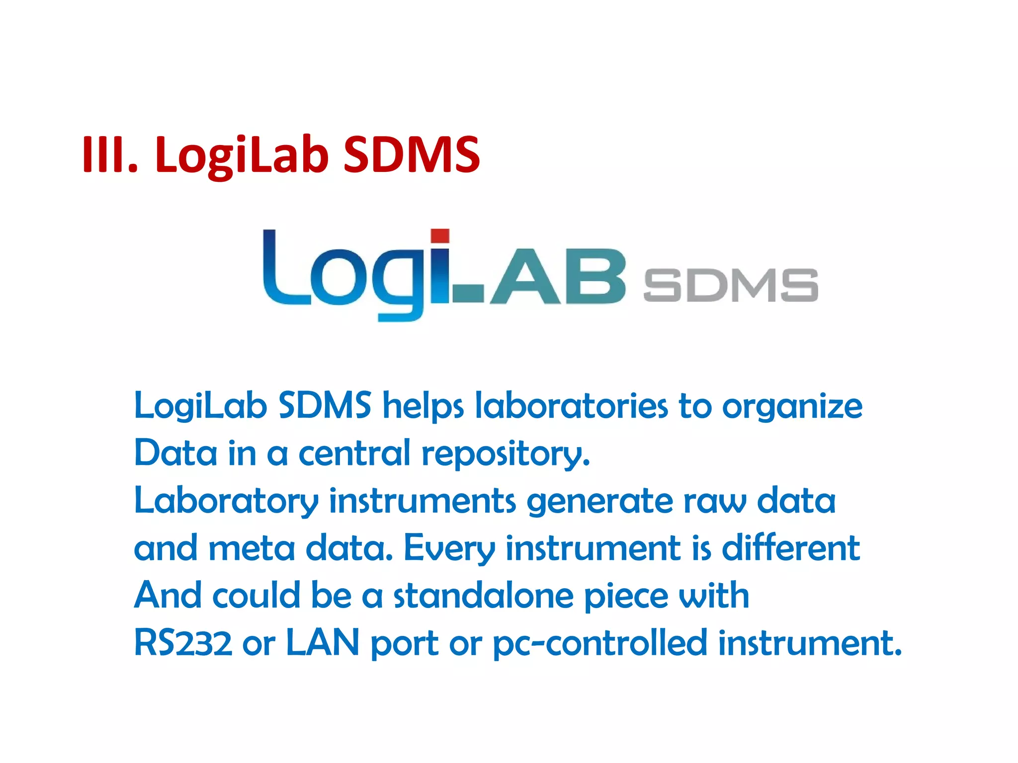 III. LogiLab SDMS
LogiLab SDMS helps laboratories to organize
Data in a central repository.
Laboratory instruments generate raw data
and meta data. Every instrument is different
And could be a standalone piece with
RS232 or LAN port or pc-controlled instrument.
 