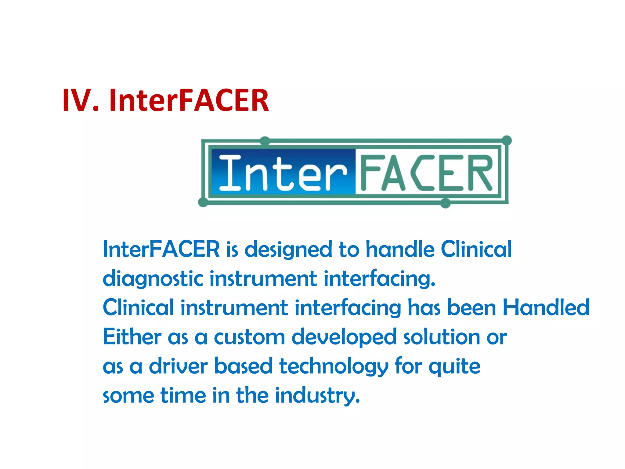 IV. InterFACER
InterFACER is designed to handle Clinical
diagnostic instrument interfacing.
Clinical instrument interfacing has been Handled
Either as a custom developed solution or
as a driver based technology for quite
some time in the industry.
 