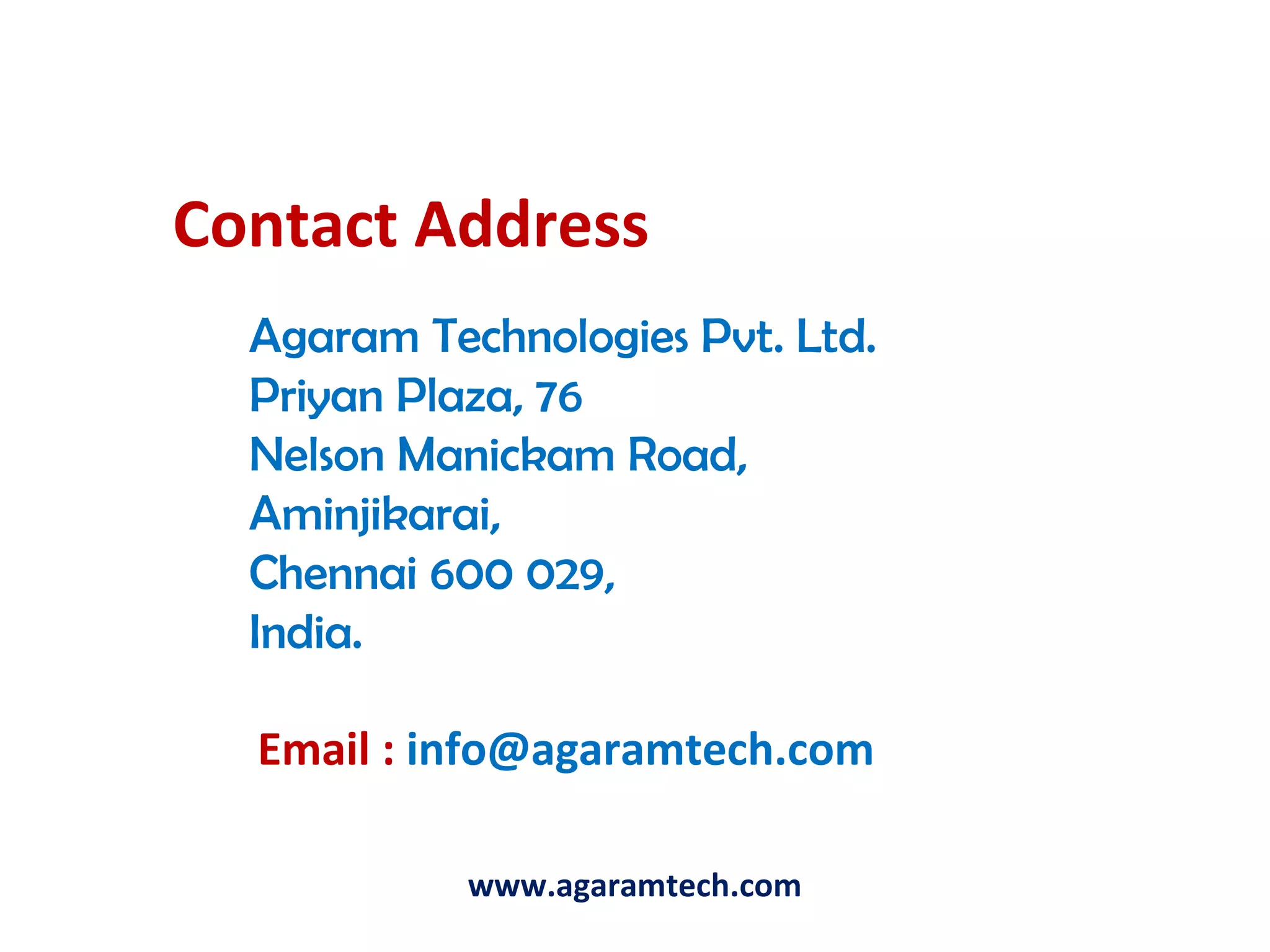 Contact Address
Agaram Technologies Pvt. Ltd.
Priyan Plaza, 76
Nelson Manickam Road,
Aminjikarai,
Chennai 600 029,
India.
Email : info@agaramtech.com
www.agaramtech.com
 