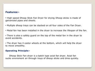 Features:-
• High speed Dhoop Stick Fan Dryer for drying Dhoop sticks is made of
galvanized pipes and sheets.
• Multiple dhoop trays can be stacked on all four sides of the Fan Dryer.
• Metal fan has been installed in the dryer to increase the lifespan of the fan.
• There is also a safety guard on the top of the metal fan in the dryer to
avoid accidents.
• The dryer has 4 castor wheels at the bottom, which will help the dryer
to move smoothly.
Operating Principle:-
Dhoop Stick Fan dryer is a batch type axial fan dryer. Axial fan
sucks enviroment air through trays of dhoop sticks and dries quickly.
 