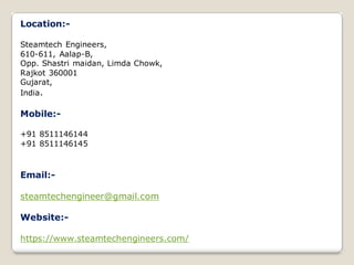 Location:-
Steamtech Engineers,
610-611, Aalap-B,
Opp. Shastri maidan, Limda Chowk,
Rajkot 360001
Gujarat,
India.
Mobile:-
+91 8511146144
+91 8511146145
Email:-
steamtechengineer@gmail.com
Website:-
https://www.steamtechengineers.com/
 