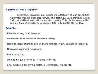 Agarbatti Heat Dryers:-
Steamtech Engineers are leading manufacturer of high speed fully
Automatic Incense Stick Heat Dryer. This technique also provides lowest
fuel cost and best international standard quality. This plant is designed to
suit any type of climate. Its capacity is 125 Kg to 25,000 Kg Per Day.
Benefits:-
• Effective drying in all Seasons.
• Production do not suffer in monsoon timing.
• Issue of colour changes due to drying timings in diff. seasons is resolved.
• Decreases Agarbatti breakages.
• Low drying cost.
• Inhibits fungus growth due to proper drying.
• Final product after drying matches international standards.
 