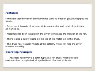 Features:-
• The high speed dryer for drying incense sticks is made of galvanized pipes and
sheets.
• Dryer has 4 baskets of incense sticks on one side and total 16 baskets on
all four sides.
• Metal fan has been installed in the dryer to increase the lifespan of the fan.
• There is also a safety guard on the top of the metal fan in the dryer.
• The dryer has 4 castor wheels at the bottom, which will help the dryer
to move smoothly.
Operating Principle:-
Agarbatti Fan dryer is a batch type axial fan dryer. Axial fan sucks
enviroment air through stack of agarbatti and blows out moist air.
 