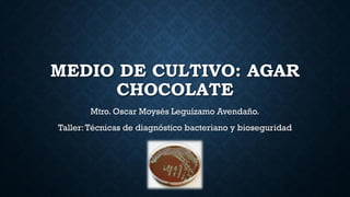 MEDIO DE CULTIVO: AGAR
CHOCOLATE
Mtro. Oscar Moysés Leguízamo Avendaño.
Taller:Técnicas de diagnóstico bacteriano y bioseguridad
 