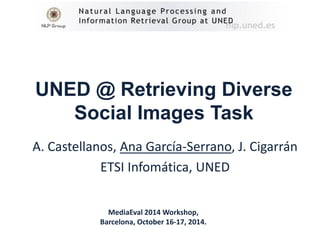 UNED @ Retrieving Diverse Social Images Task 
A. Castellanos, Ana García-Serrano, J. Cigarrán 
ETSI Infomática, UNED 
MediaEval 2014 Workshop, 
Barcelona, October 16-17, 2014.  