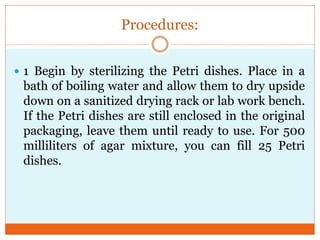 Procedures:
 1 Begin by sterilizing the Petri dishes. Place in a

bath of boiling water and allow them to dry upside
down on a sanitized drying rack or lab work bench.
If the Petri dishes are still enclosed in the original
packaging, leave them until ready to use. For 500
milliliters of agar mixture, you can fill 25 Petri
dishes.

 