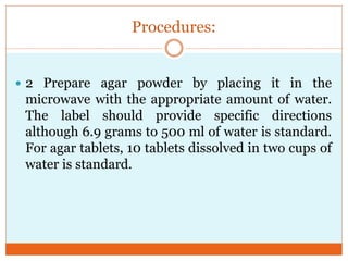 Procedures:
 2 Prepare agar powder by placing it in the

microwave with the appropriate amount of water.
The label should provide specific directions
although 6.9 grams to 500 ml of water is standard.
For agar tablets, 10 tablets dissolved in two cups of
water is standard.

 