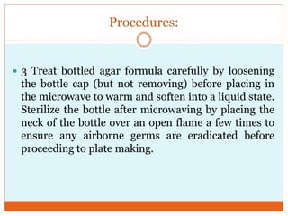 Procedures:

 3 Treat bottled agar formula carefully by loosening

the bottle cap (but not removing) before placing in
the microwave to warm and soften into a liquid state.
Sterilize the bottle after microwaving by placing the
neck of the bottle over an open flame a few times to
ensure any airborne germs are eradicated before
proceeding to plate making.

 