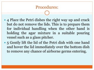 Procedures:
 4 Place the Petri dishes the right way up and crack

but do not remove the lids. This is to prepare them
for individual handling when the other hand is
holding the agar mixture in a suitable pouring
vessel such as a glass pitcher.
 5 Gently lift the lid of the Petri dish with one hand
and hover the lid immediately over the bottom dish
to remove any chance of airborne germs entering.

 