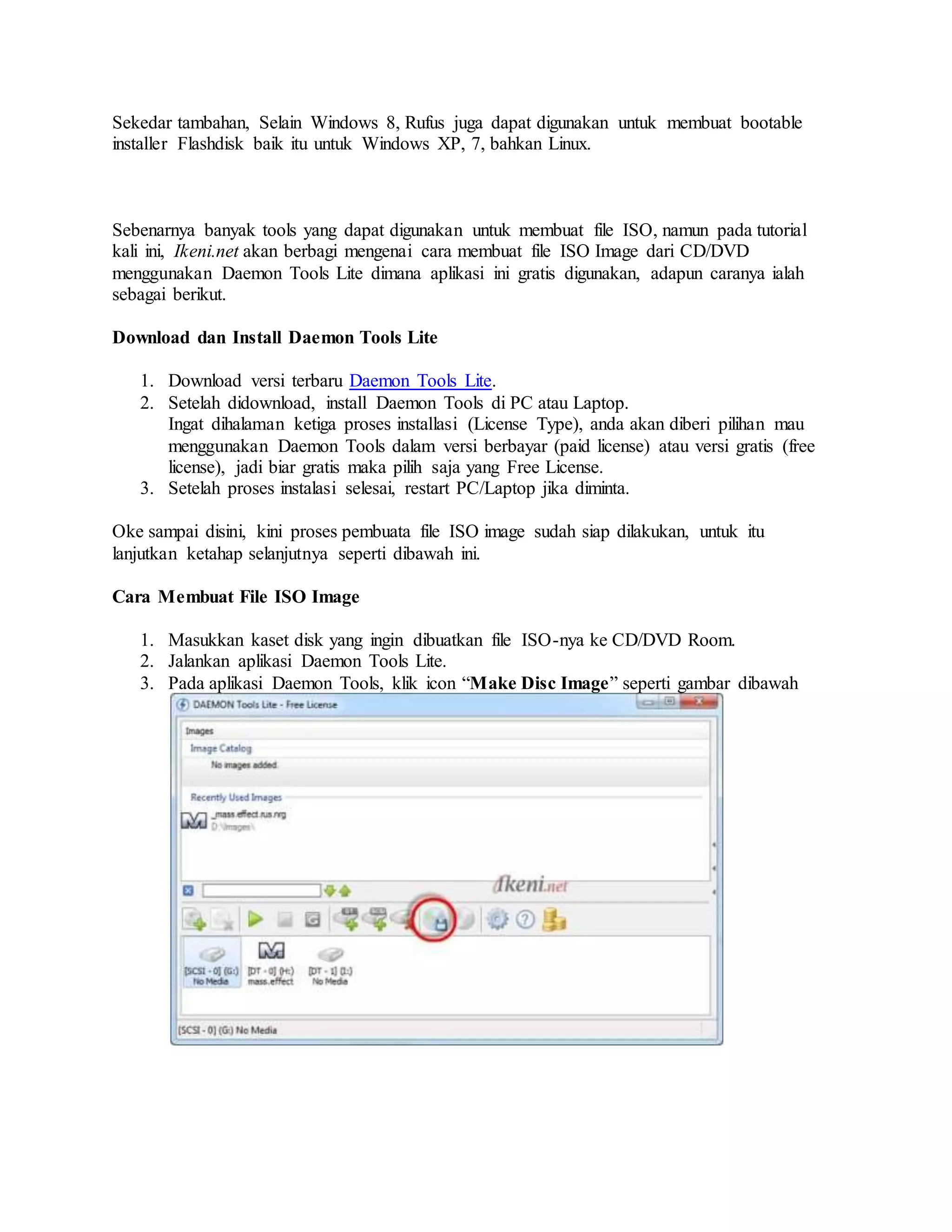 Sekedar tambahan, Selain Windows 8, Rufus juga dapat digunakan untuk membuat bootable 
installer Flashdisk baik itu untuk Windows XP, 7, bahkan Linux. 
Sebenarnya banyak tools yang dapat digunakan untuk membuat file ISO, namun pada tutorial 
kali ini, Ikeni.net akan berbagi mengenai cara membuat file ISO Image dari CD/DVD 
menggunakan Daemon Tools Lite dimana aplikasi ini gratis digunakan, adapun caranya ialah 
sebagai berikut. 
Download dan Install Daemon Tools Lite 
1. Download versi terbaru Daemon Tools Lite. 
2. Setelah didownload, install Daemon Tools di PC atau Laptop. 
Ingat dihalaman ketiga proses installasi (License Type), anda akan diberi pilihan mau 
menggunakan Daemon Tools dalam versi berbayar (paid license) atau versi gratis (free 
license), jadi biar gratis maka pilih saja yang Free License. 
3. Setelah proses instalasi selesai, restart PC/Laptop jika diminta. 
Oke sampai disini, kini proses pembuata file ISO image sudah siap dilakukan, untuk itu 
lanjutkan ketahap selanjutnya seperti dibawah ini. 
Cara Membuat File ISO Image 
1. Masukkan kaset disk yang ingin dibuatkan file ISO-nya ke CD/DVD Room. 
2. Jalankan aplikasi Daemon Tools Lite. 
3. Pada aplikasi Daemon Tools, klik icon “Make Disc Image” seperti gambar dibawah 
 