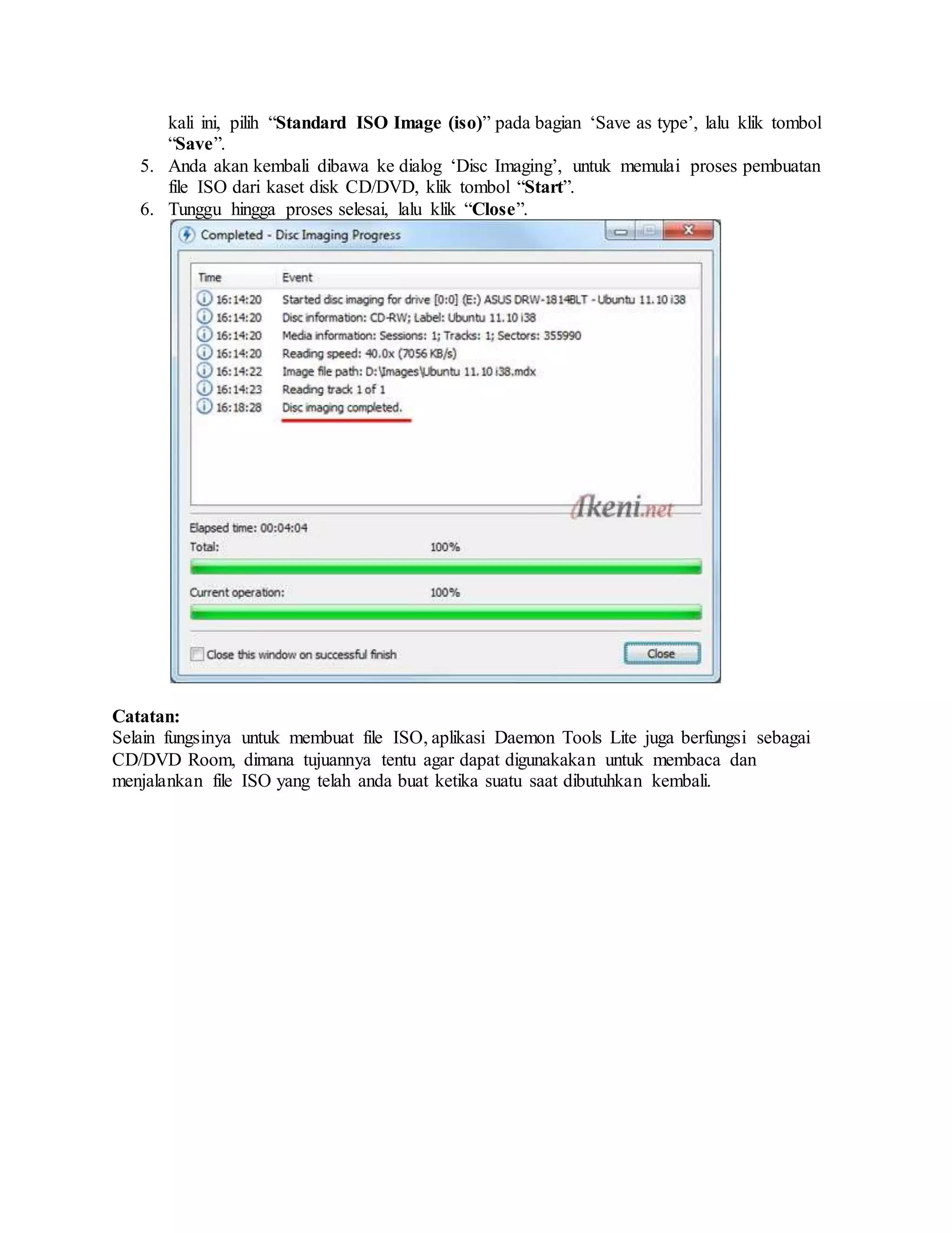 kali ini, pilih “Standard ISO Image (iso)” pada bagian ‘Save as type’, lalu klik tombol 
“Save”. 
5. Anda akan kembali dibawa ke dialog ‘Disc Imaging’, untuk memulai proses pembuatan 
file ISO dari kaset disk CD/DVD, klik tombol “Start”. 
6. Tunggu hingga proses selesai, lalu klik “Close”. 
Catatan: 
Selain fungsinya untuk membuat file ISO, aplikasi Daemon Tools Lite juga berfungsi sebagai 
CD/DVD Room, dimana tujuannya tentu agar dapat digunakakan untuk membaca dan 
menjalankan file ISO yang telah anda buat ketika suatu saat dibutuhkan kembali. 
