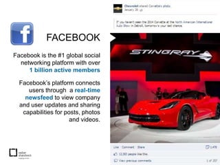 FACEBOOK
Facebook is the #1 global social
  networking platform with over
     1 billion active members

  Facebook’s platform connects
     users through a real-time
    newsfeed to view company
  and user updates and sharing
   capabilities for posts, photos
                      and videos.
 