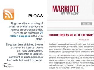 BLOGS
   Blogs are sites consisting of
  posts (or entries) displayed in
   reverse chronological order.
     There are an estimated 31
   million bloggers in the U.S.
                           alone.

Blogs can be maintained by one
     author or by a group. Users
           can read blog content,
            subscribe to updates,
    comment on posts and share
 links with their social networks.
 